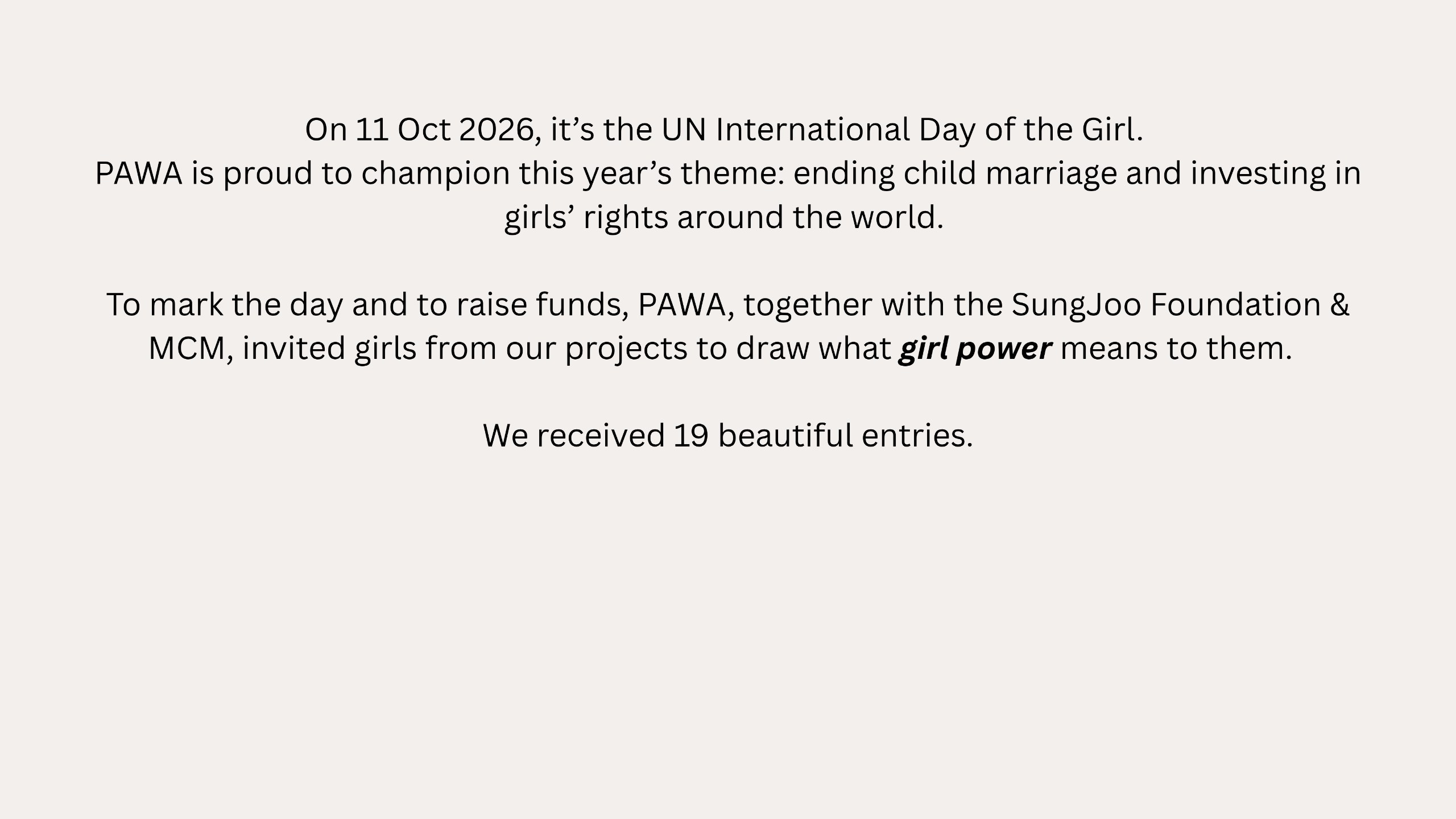 On 11 Oct 2026, it’s the UN International Day of the Girl. PAWA is proud to champion this year’s theme: ending child marriage and investing in girls’ rights around the world. To mark the day and to raise funds, PAWA, together with the SungJoo Foundation & MCM, invited girls from our projects to draw what girl power means to them. We received 19 beautiful entries.