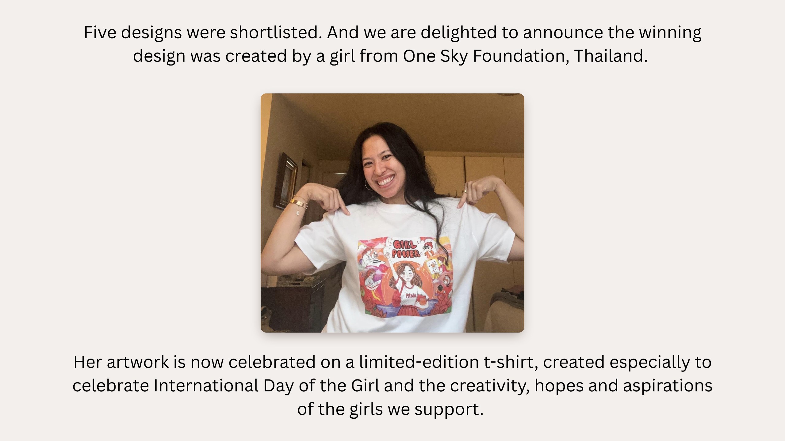Five designs were shortlisted. And we are delighted to announce the winning design was created by a girl from One Sky Foundation, Thailand. Photo: Yasmin wearing the limited-edition t-shirt. Her artwork is now celebrated on a limited-edition t-shirt, created especially to celebrate International Day of the Girl and the creativity, hopes and aspirations of the girls we support.